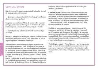 Comousaramídia Fundo das Nações Unidas para a Infância – Unicef e pelo
Instituto Ayrton Senna.
A professora de Português entra na sala de aula e faz umpedi-
do que pega a todos de surpresa:
— Quero que vocês assistam à televisão hoje, prestando aten-
ção a um comercial qualquer.
Imagine o susto da turma. Afinal de contas, todos os profes-
sores passaram o ano alertando para os malefícios da telinha.
No dia seguinte, a mesma professora completa o pedido:
— Agora façam uma redação descrevendo o comercial que
assistiram.
Descrição, interpretação de imagens e roteiro, identificação de
mensagens. Quem diria que um filme publicitário de poucos
segundos pudesse conter tanta informação?
A mídia oferece material inesgotável para os professores
enriquecerem suas aulas. Todas as páginas de um jornal ou
revista podem ensinar algo. Até mesmo a página da previsão
do tempo pode ser utilizada para ensinar médias aritméticas
e topografia. O bom e velho rádio também é útil no ensino de
Línguas, identificação de diferentes sotaques, ritmos e lições
de Física.
Porém, a mídia pode ser ainda mais útil para a educação. Essa
foi a conclusão apresentada em um recente fórum promovido
pela Agência de Notícias do Direito da Criança (ANDI), pelo
Conteúdo na tela – Nesse fórum foi apresentada uma pes-
quisa feita pelas entidades participantes sobre o jornalismo
educacional no Brasil. Ou seja, matérias referentes às escolas,
professores e alunos. Os números assustam. Segundo a pes-
quisa, no biênio 97-98, 83% do material veiculado em rádio,
TV e mídia impressa vieram de órgãos oficiais (MEC e de
diversas secretarias de ensino).
Em 1999, o panorama melhorou, e muito. O governo foi
responsável por 31,56% do material analisado. Pouco mais
de 68% restante veio diretamente das redações da imprensa
comum, o que significa mais confiabilidade, independência e
imparcialidade (bem, certos veículos escolhem para qual lado
serão imparciais, mas isso não vem ao caso). Dessas matérias,
a maioria é dedicada ao ensino superior.
Partindo para a ação – Ainda há muito o que fazer pela edu-
cação na mídia. Quanto mais destaque o setor receber, mais
os professores ganham (valorização profissional, exposição,
troca de idéias, entre outras vantagens). Veja o que você pode
fazer:
76
2
PequenoManualdoProfessor
 