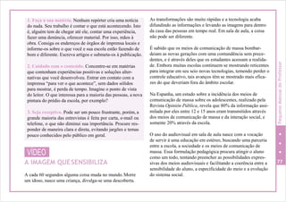 VÍDEO
A IMAGEM QUESENSIBILIZA
A cada 60 segundos alguma coisa muda no mundo.Morre
um idoso, nasce uma criança, divulga-se uma descoberta.
As transformações são muito rápidas e a tecnologia acaba
difundindo as informações e levando as imagens para dentro
da casa das pessoas em tempo real. Em sala de aula, a coisa
não pode ser diferente.
É sabido que os meios de comunicação de massa bombar-
deiam as novas gerações com uma contundência sem prece-
dentes, e é através deles que os estudantes acessam a realida-
de. Embora muitas escolas continuem se mostrando reticentes
para integrar em seu seio novas tecnologias, temendo perder o
controle educativo, tais avanços têm se mostrado mais efica-
zes do que deveriam fora do âmbito escolar.
Na Espanha, um estudo sobre a incidência dos meios de
comunicação de massa sobre os adolescentes, realizado pela
Revista Opinión Pública, revela que 80% da informação assi-
milada por eles entre 12 e 15 anos eram transmitidos através
dos meios de comunicação de massa e da interação social, e
somente 20% através da escola.
O uso do audiovisual em sala de aula nasce com a vocação
de servir à uma educação em estéreo, buscando uma parceria
entre a escola, a sociedade e os meios de comunicação de
massa. Essa formulação pedagógica procura atingir o aluno
como um todo, tentando preencher as possibilidades expres-
sivas dos meios audiovisuais e facilitando a coerência entre a 77
sensibilidade do aluno, a especificidade do meio e a evolução
do sistema social.
1. Faça a sua matéria. Nenhum repórter cria uma notícia
do nada. Seu trabalho é contar o que está acontecendo. Isto
é, alguém tem de chegar até ele, contar uma experiência,
fazer uma denúncia, oferecer material. Por isso, mãos à
obra. Consiga os endereços de órgãos de imprensa locais e
informe-os sobre o que você e sua escola estão fazendo de
bom e diferente. Escreva artigos e submeta-os à publicação.
2. Cuidado com o conteúdo. Concentre-se em matérias
que contenham experiências positivas e soluções alter-
nativas que você desenvolveu. Entrar em contato com a
imprensa “para ver o que acontece”, sem dados sólidos
para mostrar, é perda de tempo. Imagine o ponto de vista
do leitor. O que interessa para a maioria das pessoas, a nova
pintura do prédio da escola, por exemplo?
3. Seja receptivo. Pode ser um pouco frustrante, porém, a
grande maioria das entrevistas é feita por carta, e-mail ou
telefone, o que não diminui sua importância. Procure res-
ponder de maneira clara e direta, evitando jargões e temas
pouco conhecidos pelo público em geral.
PequenoManualdoProfessor
 