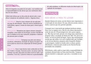 Práticas
Além de despertar seu poder de inovação, você também tem
a responsabilidade de não deixar que esse sentimento dimi-
nua em seus alunos.
Gilda Lück afirma que no dia-a-dia da sala de aula o mais
eficaz é propiciar um ambiente criativo. Algumas dicas:
Adivinhação. Reserve cinco minutos da sua aula para
um jogo de adivinhação. Além de resolver problemas de
indisciplina, aquece a mente do aluno para a observação e
criação.
Relaxamento. Mentalizar por alguns minutos situações
tranqüilas, como andar em um bosque, escutar o barulho do
mar ou banhar-se em uma cachoeira, preparam o intelecto
das pessoas para acriação.
Atividades artísticas. Enriqueça sua aula com música,
esculturas, dobraduras, formação de figuras de papel e de
novas palavras através da composição de formas geomé-
tricas.
Jogo de log. Essa é uma técnica mais conhecida nos Esta-
dos Unidos e Europa. Funciona assim: um pouco antes de
terminar sua aula, peça para um aluno escrever tudo o que
assimilou. Com isso, é possível observar as peculiaridades
MOTIVAÇÃO
NÃO DEIXE A VIDA TE LEVAR
Quando falamos de ensino, um dos fatores mais importantes é
a motivação de seus alunos. Ou seja, além de ensinar criativa-
mente, é preciso que eles queiram aprender.
Conseguir isso é uma tarefa que qualquer professor almeja.
Hoje você se espanta com o fato de seus alunos decorarem o
nome de mais de 150 personagens de video games japone-
ses. Mas faça um teste: procure um colega mais experiente e
pergunte sobre a escalação do Santos de 1962. Ele, provavel-
mente, vai tê-la na ponta da língua. Agora, faça uma pergunta
escolar que não tenha a ver com a matéria dele, por exemplo,
se ele leciona Química, pergunte sobre Geografia.Mudam
os personagens, mudam as modas entre os alunos, porém,
dificilmente o interesse pelo estudo sai do final da fila das
prioridades dos estudantes.
Dificilmente, então, pode-se jogar toda a responsabilidade de
estudantes desmotivados na força atual da mídia. Tampouco
adianta transferir a culpa para o governo, a sociedade ou aos
pais.
de cada estudante, os diferentes modos de observação e de
captação da mensagem.
07
10
PequenoManualdoProfessor
 