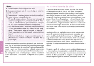 No ritmo da moda de viola
É possível observar que nos últimos anos têm sido bastan-
te comum a utilização da canção, seja como fonte para a
pesquisa histórica, seja como recurso didático para o ensino
das ciências humanas em geral. Mas percebemos também
que grande parte das pesquisas foram concentradas em temas
como a Bossa Nova, Tropicalismo e a Jovem Guarda. Entre-
tanto, o gênero caipira, que também pertence às origens da
música brasileira, simplesmente não é destacado nos livros di-
dáticos ou utilizado por professores. As músicas nem mesmo
são citadas como fontes históricas ou mesmo como crônicas
do cotidiano.
Existem outras maneiras de você enriquecer suas aulas com
som. Que tal um concurso de paródias, usando temas de suas
aulas? Ou um exercício de repentistas? Após explicar rapida-
mente o que é esse ritmo nordestino, você daria um exercício
para seus alunos, que responderiam de forma rimada, como
em um repente. Todas as vantagens que a música pode trazer
a seus alunos estão a seu alcance. Só depende de sua criativi-
dade.
A música caipira, se analisada com o respeito que merece e
dentro de um contexto histórico, apresenta um caráter nar-
rativo das dificuldades do homem rural na cidade grande e a
negação desse fato e dos valores urbanos frente aos do sertão.
Seria muito importante que os professores explorassem as
representações contidas nesse gênero, associando-o com a
realidade vivida pelo migrante em seu novo espaço de vida, a
cidade.
Portanto, a tarefa do professor em seu cotidiano é a de superar
a visão simplista, buscando aliar o estudo de documentos his-
tóricos às letras de canções que traduzam parte da memória da
história do Brasil, esquecida ou relegada ao esquecimento. A
música caipira faz parte da memória, está dentro de um con-
82
Marvin
1. Distribua a letra da música para cada aluno.
2. Execute a música em sala. Se possível, faça-os cantar na
segunda execução.
3. Faça perguntas e sugira pesquisas de acordo com a letra.
No nosso exemplo, essas poderiam ser:
• Na letra da canção podemos observar uma insinuação de
que a vida se repete e tudo parece ser vontade de Deus.
Anote no caderno o trecho que confirma isso. Em segui-
da, faça o seu comentário a respeito dessa postura.
• Faça uma relação entre a infância de um adolescente de
13 anos que mora no campo, na cidade e um que mora
na rua (“Deus, era em nome da fome que eu roubava”).
Quais as expectativas de vida de cada um em relação ao
futuro?
• Podem ser feitas também pesquisas com integrantes do
Movimento dos Trabalhadores Rurais Sem-Terra (MST),
por exemplo.
PequenoManualdoProfessor
 