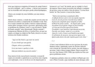 texto que expressa as angústias do homem do campo frente à
sua nova realidade – que é a urbana – e deixar esse momento
cair na escuridão seria uma grave perda cultural/pedagógica.
Abaixo um exemplo de como trabalhar com uma música
caipira.
Dentro desse contexto, o estudo das canções servirá como um
elemento de análise e compreensão da realidade vivida. Den-
tre os temas cantados nas modas e músicas caipira/sertaneja,
muitos deles carregam críticas a governos, apreciações sobre
os problemas do cotidiano, como é o caso da música “Moda
do bonde camarão” antes denominada “Bonde camarão”,
composta por Mariano da Silva e Cornélio Pires, em que um
caipira, ao chegar na cidade de São Paulo, descreve as carac-
terísticas dos bondes modernos:
“Aqui em São Paulo o que mais me amola
É esses bonde que nem gaiola.
Cheguei, abriro a portinhola,
Levei um tranco e quebrei a viola.
Inda puis dinheiro na caxa de esmola”.
Essa música revela, num primeiro momento, a recusa do
caipira em entender o capitalismo na sua forma mais original,
a de exploração, e isso se revela no uso da máquina para se
locomover e na “caxa” de esmola, que na verdade é o lucro
da empresa. Outros temas recorrentes são inflação e mudança
de governo, como nos indica a letra da música “A coisa ficou
bonita” de Tião Carreiro e Lourival dos Santos:
“Sofria sem esperança a população aflita
A inflação furava o povo com sua espada esquisita
Caiu do céu um governo trazendo força infinita
O preço foi congelado quase ninguém acredita
O Brasil de ponta a ponta ... de alegria pula e grita.
Presidente do pé-quente chegou na hora bendita
A Coisa que tava feia agora ficou bonita.
Presidente e seus ministros capricharam naescrita
Pacotão veio bonito, vejam só a cor da fita
Amarelo, verde e branco azul bandeira que agita
O sofrimento de um povo, meu governo agora evita
Quem anda dentro da seda respeita quem veste chita.”
(...)
A letra é uma referência direta ao novo governo da era pós-
ditadura militar, implantada a partir de eleições indiretas
com a eleição de Tancredo Neves, porém, esse não chegou a
governar, vindo a falecer tempos depois. Quem assumiu foi
seu vice, José Sarney (1985-1990), que recebia um País com
graves problemas sociais. 83
A esperança, portanto, estava no combate à inflação que veio
com o Plano Cruzado, cujas medidas de maior destaque estão
PequenoManualdoProfessor
 