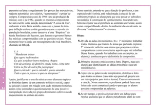 presentes na letra: congelamento dos preços das mercadorias,
reajuste automático dos salários, “aumentando” o poder de
compra. Comparando o ano de 1986 (ano da produção da
música) com o de 1982, quando os mesmos compositores
haviam escrito outra canção denominada “A coisa tá feia”,
realmente a letra fazia sentido, mas com o passar do tem-
po a inflação voltou a subir gerando o caos e a revolta da
população brasileira, como descreve a letra “Perplexo” da
banda Paralamas do Sucesso, que durante o governo Sarney
fez músicas comprometidas com as questões sociais. Nesse
momento houve ainda um ressurgimento do rock brasileiro,
chamado de BRock.
(...)
“Mandaram avisar
Que agora tudo mudou
Eu quis acreditar/outra mudança chegou
Fim da censura, do dinheiro, muda nome, corta zero
Entra na fila de outra fila para pagar
Quero entender, quero entender, quero entender
Tudo o que eu posso e o que eu não posso”
Assim, justifica-se o uso da música como elemento repleto
de histórias dentro de um contexto político e social, capaz
de colocar o aluno em relação com dado momento histórico,
assim como estimular o questionamento de uma possível
manipulação exercida por grupos dominantes sobre o ato do
esquecimento da cultura do outro.
Nesse sentido, entende-se que a função do professor, e em
especial o de História, está relacionada à criação de um
ambiente propício ao aluno para que esse possa ter subsídios
necessários à construção do conhecimento, buscando tam-
bém incorporar sua experiência ao conteúdo curricular, assim
como compartilhando, dentro do ambiente da sala de aula, os
diversos “conhecimentos” existentes.
Dicas:
1.Divida as aulas em momentos. Ex.: 1° momento: trabalhar
textos literários que tratem do tema que pretende explorar.
2° momento: solicitar aos alunos que pesquisem vários
compositores e entre esses insira aqueles que vai trabalhar.
Dessa forma, quando for trabalhar com as canções, os
alunos já conhecem parte da história do compositor.
2.Primeiro execute a música sem a letra. Depois, peça aos
alunos que identifiquem as idéias principais (faça um
miniplenário).
3.Aproveite as palavras do miniplenário, distribua a letra
para todos os alunos (caso não seja possível, projete em
um retroprojetor para toda a turma). Execute novamente
a canção. Nesse momento, o professor poderá fazer uma
leitura do texto contextualizando-o para que os alunos
possam compreender as palavras.
4.Se der tempo, o professor pode abrir um debate para
revelar questões que os alunos perceberam: além do som
84
0
PequenoManualdoProfessor
 