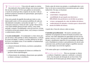 7 Troca de tesouros – Uma caixa de sapato ou camisa
decorada pelo aluno poderá abrigar seus tesouros preferi-
dos na área da leitura. O livro que ganhou no aniversário,
o recorte do jornal que fala a respeito de seu time. Cabe ao
professor propiciar momentos de apresentação, apreciação e
troca desse material.
Uma caixa grande de papelão decorada por todos os estu-
dantes pode conter os livros pessoais prediletos de cada um
(devidamente nomeados e acrescidos da sigla “v.v.” – vai e
volta) para manuseio e leitura de todo o grupo. Dessa forma,
você estará também desenvolvendo valores, como união,
amizade e respeito. Possibilitando a troca de um livro, revista
ou história escrita pelo próprio aluno, você começa a construir
o conhecimento coletivo.
A vez do coordenador – O coordenador é a chave desse pro-
jeto de leitura. Dele partirão as idéias fundamentais, a seleção
de outras atividades, a análise e escolhas definitivas de tipos
de livros e atividades extras. O seu trabalho se fundamentará
em três eixos básicos:
1.o desenvolvimento de leitores, escritores e pensadores
proativos;
2.a organização do programa de leitura no cotidiano do
processo ensino-aprendizagem;
3.o fornecimento de estratégias educacionais que ajudarão
os alunos a alcançar a excelência.
Porém, antes de iniciar esse projeto, o coordenador deve veri-
ficar se ele tem as características necessárias para que o plano
tenha êxito. Ou seja, se ele possui:
 o hábito de ler;
 criatividade e imaginação;
 sensibilidade de percepção nas destrezas e
dificuldades dos professores envolvidos no projeto;
 crença e propagação do valor do hábito da leitura;
 conhecimento de métodos e técnicas para o desenvolvi-
 mento do hábito da leitura.
A partir daí, é hora de colocar a mão na massa.
Conteúdos procedimentais – Há muitos caminhos para
implantar um programa de desenvolvimento de leitura com
sucesso, mas todos dependem da capacidade de focar em ler,
pensar, escrever e criar. Sua atenção também deve estar volta-
da para o atendimento específico de necessidades individuais
com a finalidade de orientar os procedimentos de sala de aula
e pessoais (seus, professor) para atingir o equilíbrio necessá-
rio a cada etapa e seu nível de exigência.
E há outras ações que o coordenador pode tomar:
Parcerias com livrarias – Deve-se encorajar os alunos
a conhecer, freqüentar e apreciar o ambiente e consumir
livros. Isso faz parte da formação de um bom leitor. Fale
com donos de livrarias para que abram espaços e dispo-
88
4
PequenoManualdoProfessor
 