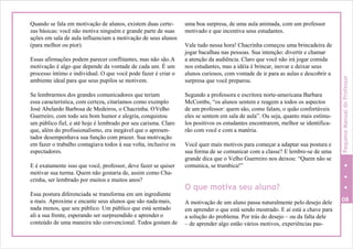 Quando se fala em motivação de alunos, existem duas certe-
zas básicas: você não motiva ninguém e grande parte de suas
ações em sala de aula influenciam a motivação de seus alunos
(para melhor ou pior).
Essas afirmações podem parecer conflitantes, mas não são.A
motivação é algo que depende da vontade de cada um. É um
processo íntimo e individual. O que você pode fazer é criar o
ambiente ideal para que seus pupilos se motivem.
Se lembrarmos dos grandes comunicadores que teriam
essa característica, com certeza, citaríamos como exemplo
José Abelardo Barbosa de Medeiros, o Chacrinha. OVelho
Guerreiro, com todo seu bom humor e alegria, conquistou
um público fiel, e até hoje é lembrado por seu carisma. Claro
que, além do profissionalismo, era inegável que o apresen-
tador desempenhava sua função com prazer. Sua motivação
em fazer o trabalho contagiava todos à sua volta, inclusive os
espectadores.
E é exatamente isso que você, professor, deve fazer se quiser
motivar sua turma. Quem não gostaria de, assim como Cha-
crinha, ser lembrado por muitos e muitos anos?
Essa postura diferenciada se transforma em um ingrediente
a mais. Aproxime e encante seus alunos que são nadamais,
nada menos, que seu público. Um público que está sentado
ali a sua frente, esperando ser surpreendido e aprender o
conteúdo de uma maneira não convencional. Todos gostam de
uma boa surpresa, de uma aula animada, com um professor
motivado e que incentiva seus estudantes.
Vale tudo nessa hora! Chacrinha começou uma brincadeira de
jogar bacalhau nas pessoas. Sua intenção: divertir e chamar
a atenção da audiência. Claro que você não irá jogar comida
nos estudantes, mas a idéia é brincar, inovar e deixar seus
alunos curiosos, com vontade de ir para as aulas e descobrir a
surpresa que você preparou.
Segundo a professora e escritora norte-americana Barbara
McCombs, “os alunos sentem e reagem a todos os aspectos
de um professor: quem são, como falam, o quão confortáveis
eles se sentem em sala de aula”. Ou seja, quanto mais estímu-
los positivos os estudantes encontrarem, melhor se identifica-
rão com você e com a matéria.
Você quer mais motivos para começar a adaptar sua postura e
sua forma de se comunicar com a classe? E lembre-se de uma
grande dica que o Velho Guerreiro nos deixou: “Quem não se
comunica, se trumbica!”
O que motiva seu aluno?
A motivação de um aluno passa naturalmente pelo desejo dele 08
em aprender o que está sendo mostrado. E aí está a chave para
a solução do problema. Por trás do desejo – ou da falta dele
– de aprender algo estão vários motivos, experiências pas-
PequenoManualdoProfessor
 