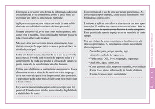 Empregue a cor como uma forma de informação adicional
ou aumentada. Evite confiar nela como o único meio de
expressar um valor ou uma função particular.
Aplique esse recurso para realçar ao invés de usar subli-
nhado (e use sublinhado ao invés de itens piscando).
Sempre que possível, evite usar cores muito quentes, tais
como rosa e magenta. Essas tonalidades parecem pulsar na
tela e ficam difíceis de focalizar.
Não use várias cores em uma única apresentação. Isso
distrai a atenção do espectador e causa a perda de foco na
atividade principal.
Sobre um fundo escuro, recomenda-se o uso da cor verde
para o texto. O verde está no meio do espectro solar e o
comprimento de onda que produz a sensação do verde é o
ponto mais alto de sensibilidade do olho humano.
Utilize cores brilhantes e contrastantes com cautela. Esses
elementos atraem a atenção do usuário e o seu emprego
deve ser reservado para áreas importantes, caso contrário,
o espectador pode achar mais difícil saber para onde olhar
e ficar confuso.
Eleja cores monocromáticas para o texto sempre que for
possível. Elas são mais nítidas, aumentando a legibilidade
e visibilidade do texto.
É recomendável o uso de uma cor neutra para fundos. As
cores neutras (por exemplo, cinza-claro) aumentam a visi-
bilidade das outras cores.
Limite-se a aplicar entre duas e cinco cores em suas apre-
sentações. É melhor ser conservador nessas horas. Para os
novatos, o uso de quatro cores distintas é mais apropriado.
Essa quantidade permite espaço extra na memória de curto
tempo.
Use um código de cores consistente e familiar, com refe-
rências apropriadas. As denotações comuns no ocidente
são as seguintes:
• Vermelho: pare, perigo, quente, fogo
• Amarelo: cuidado, devagar, teste
• Verde: ande, O.K., livre, vegetação, segurança
• Azul: frio, água, calmo, céu
• Cores quentes: ação, resposta requerida, proximidade
• Cores frias: status, informação de fundo, distância
• Cinzas, branco e azul: neutralidade
91
PequenoManualdoProfessor
 