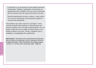 É necessário o uso da mesma cor para agrupar elementos
relacionados. Também é importante ser consistente no
agrupamento das tonalidades. Não use uma cor particular
para um elemento que não esteja relacionado com outro.
Projete primeiramente em preto e branco e, então, adicio-
ne a cor, pois ela aumenta o processamento cognitivo e
visual de uma informação.
Cabe enfatizar que cada cor possui a sua função. Assim,
o professor precisa saber dosá-las e misturá-las para que
possam contribuir com a elevação da apresentação. As cores
quentes sempre devem ser usadas em menor escala e mis-
turadas às demais cores frias. Assim, o equilíbrio entre a
vitalidade e a tranqüilidade fica estabelecido.
Aldrin Santana –LicenciadoemArte, especialistaemComputação
Gráfica e mestre em Comunicação e Cultura. Atualmente, leciona na
Faculdade de Macapá – FAMA, Faculdade de Tecnologia do Amapá
– CETE e E. E. Mª do Carmo Viana dos Anjos - SEED-AP.
92
PequenoManualdoProfessor
 