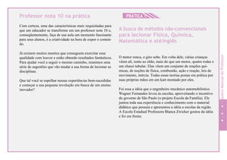 Professor nota 10 na prática
Com certeza, uma das características mais requisitadas para
que um educador se transforme em um professor nota 10 e,
conseqüentemente, faça de sua aula um momento fascinante
para seus alunos, é a criatividade na hora de expor o conteú-
do.
Já existem muitos mestres que conseguem exercitar essa
qualidade com louvor e estão obtendo resultados fantásticos.
Para ajudar você a seguir o mesmo caminho, reunimos uma
série de sugestões que vão mudar a sua forma de lecionar as
disciplinas.
Que tal você se espelhar nessas experiências bem-sucedidas
e começar a sua pequena revolução em busca de um ensino
inovador?
HPRÁTICA 1
A busca de métodos não-convencionais
para lecionar Física, Química,
Matemática e atéInglês
O motor ronca, o giro sobe. Em volta dele, várias crianças
vêem ali, rente ao chão, mais do que um motor, quatro rodas e
um chassi tubular. Elas vêem um conjunto de reações quí-
micas, de noções de física, combustão, ação e reação, leis de
movimento, inércia. Todas essas teorias postas em prática por
suas próprias mãos em um kart montado por eles.
Foi essa a idéia que o engenheiro mecânico automobilístico
Wagner Fernandes levou às escolas, aproveitando o incentivo
do governo de São Paulo (o projeto Escola da Família). Ele
juntou toda sua experiência e conhecimento com o material
didático que possuía e apresentou a idéia a escolas da região.
A Escola Estadual Professora Blanca Zwicker gostou da idéia
e foi em frente.
94
PequenoManualdoProfessor
 