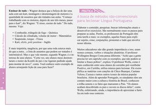 95
Ensinar de tudo – Wagner destaca que a beleza de dar uma
aula com um kart, montagem e desmontagem de motores é a
quantidade de assuntos que são tratados nas aulas. “Começo
trabalhando com os motores, depois de uns três meses, passo
para o kart”, diz Wagner. “E nisso, ensino de tudo.” De tudo,
mesmo. Veja:
• Combustão, triângulo de fogo – Química
• Cálculo de cilindrada, volume de motor – Matemática
• Suspensão, torque – Física
• Kart, slicks, pole position – Inglês
E mais trajetória, tangência, por que uma roda esterca mais
do que a outra... a lista de assuntos que podem ser tratados é
interminável. Mas o que vale mesmo, segundo Wagner, é o in-
teresse de seus alunos. “Certa vez, uns alunos meus desmon-
taram o motor da Kombi do pai e me ligaram pedindo ajuda
para montar de novo”, conta. Você conhece outro exemplo de
alunos arranjando lição de casa para fazer?
HPRÁTICA 2
A busca de métodos não-convencionais
para lecionar Língua Portuguesa
Elaborar o conteúdo, pesquisar, buscar informações atuais e
desenvolver exercícios. São normalmente esses os passos para
preparar as aulas. Porém, os professores de Português têm
uma tarefa a mais: os exemplos, aquelas frases para expli-
car sujeito, crase, conjunções, pronomes e tudo que envolve
nosso idioma.
Muitos educadores não dão grande importância a isso, usam
nomes comuns, verbos e situações aleatórias. O professor
Wellington Borges Costa pensa diferente. “Acho que a gente
precisa ter um capricho com os exemplos, que não podem se
limitar a frases pobres”, explica. O professor Wella, como é
mais conhecido entre seus alunos do cursinho pré-vestibular
Positivo, em Curitiba, utiliza música para lecionar. Ele exem-
plifica as matérias com canções de Chico Buarque, Caetano
Veloso, Cazuza e tantos outros ícones da música popular
brasileira. Além de aprender Português, os estudantes têm um
contato maior com a cultura e história do Brasil, conhecem
a trilha sonora e os fatos que marcaram o País. “Os alunos
acabam descobrindo os pais e ouvem os discos deles”, conta
Wella, enfatizando, ainda, a importância de aproximar a famí-
lia em todo esse contexto.
PequenoManualdoProfessor
 