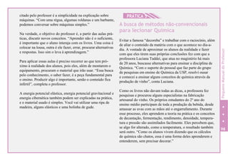 citado pelo professor é a simplicidade na explicação sobre
máquinas. “Com uma régua, algumas roldanas e um barbante,
podemos conversar sobre máquinas simples.”
Na verdade, o objetivo do professor é, a partir das aulas prá-
ticas, discutir novos conceitos. “Aprender não é o suficiente,
é importante que o aluno interaja com os livros. Uma coisa é
colocar na lousa, outra é ele fazer, errar, procurar alternativas
e respostas. Isso sim o leva à aprendizagem.”
Para aplicar essas aulas é preciso recorrer ao que tem pró-
ximo à realidade dos alunos, pois eles, além de montarem o
equipamento, procuram o material que irão usar. “Essa busca
pelo conhecimento, o saber fazer, é a peça fundamental para
o ensino. Produzir algo é importante, senão o conteúdo fica
infértil”, completa o professor.
A energia potencial elástica, energia potencial gravitacional e
energia cibernética também podem ser explicadas na prática,
e o material usado é simples. Você vai utilizar uma ripa de
madeira, alguns elásticos e uma bolinha de gude.
HPRÁTICA 5
A busca de métodos não-convencionais
para lecionar Química
Evitar a famosa “decoreba” e trabalhar com o raciocínio, além
de aliar o conteúdo da matéria com o que acontece no dia-a-
dia. A vontade de aproximar os alunos da realidade e fazer
com que eles tirem suas próprias conclusões fez com que a
professora Luciana Taddei, que atua no magistério há mais
de 20 anos, buscasse alternativas para ensinar a disciplina de
Química. “Com o suporte do pessoal que faz parte do grupo
de pesquisas em ensino de Química da USP, resolvi ousar
e comecei a ensinar alguns conceitos de química através da
produção de vinho”, conta Luciana.
Como os livros não davam todas as dicas, a professora fez
pesquisas e procurou alguns especialistas na fabricação
artesanal do vinho. Os próprios estudantes do 2º ano do
ensino médio participam de toda a produção da bebida, desde
amassar as uvas com as mãos até o engarrafamento. Durante
esse processo, eles aprendem a teoria na prática e os conceitos
de decantação, fermentação, rendimento, densidade, tempera-
tura e pressão são assimilados facilmente. Eles percebem que,
se algo for alterado, como a temperatura, o resultado também
será outro. “Como os alunos vivem dizendo que os cálculos
de química são chatos, essa é uma forma deles aprenderem e
entenderem, sem precisar decorar.”
98
PequenoManualdoProfessor
 