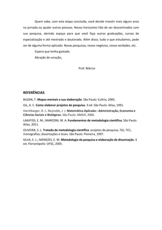 Quem sabe, com esta etapa concluída, você decide investir mais alguns anos
na jornada ou ajudar outras pessoas. Novos horizontes hão de ser descortinados com
sua pesquisa, abrindo espaço para que você faça outras graduações, cursos de
especialização e até mestrado e doutorado. Além disso, tudo o que estudamos, pode
ser de alguma forma aplicado. Novas pesquisas, novos negócios, novas verdades, etc.
Espero que tenha gostado.
Abração de coração,
Prof. Márcio
REFERÊNCIAS
BUZAN, T. Mapas mentais e sua elaboração. São Paulo: Cultrix, 2005.
GIL, A. C. Como elaborar projetos de pesquisa. 3 ed. São Paulo: Atlas, 1991.
Harshbarger, R. J.; Reynolds, J. J. Matemática Aplicada-: Administração, Economia e
Ciências Sociais e Biológicas. São Paulo: AMGH, 2006.
LAKATOS, E. M.; MARCONI, M. A. Fundamentos de metodologia científica. São Paulo:
Atlas, 2011.
OLIVEIRA, S. L. Tratado de metodologia científica: projetos de pesquisa, TGI, TCC,
monografias, dissertações e teses. São Paulo: Pioneira, 1997.
SILVA, E. L.; MENEZES, E. M. Metodologia da pesquisa e elaboração de dissertação. 4
ed. Florianópolis: UFSC, 2005.
 
