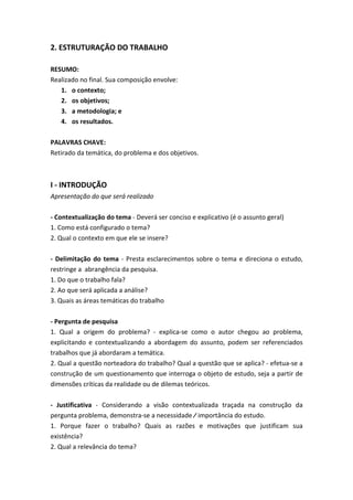 2. ESTRUTURAÇÃO DO TRABALHO
RESUMO:
Realizado no final. Sua composição envolve:
1. o contexto;
2. os objetivos;
3. a metodologia; e
4. os resultados.
PALAVRAS CHAVE:
Retirado da temática, do problema e dos objetivos.
I - INTRODUÇÃO
Apresentação do que será realizado
- Contextualização do tema - Deverá ser conciso e explicativo (é o assunto geral)
1. Como está configurado o tema?
2. Qual o contexto em que ele se insere?
- Delimitação do tema - Presta esclarecimentos sobre o tema e direciona o estudo,
restringe a abrangência da pesquisa.
1. Do que o trabalho fala?
2. Ao que será aplicada a análise?
3. Quais as áreas temáticas do trabalho
- Pergunta de pesquisa
1. Qual a origem do problema? - explica-se como o autor chegou ao problema,
explicitando e contextualizando a abordagem do assunto, podem ser referenciados
trabalhos que já abordaram a temática.
2. Qual a questão norteadora do trabalho? Qual a questão que se aplica? - efetua-se a
construção de um questionamento que interroga o objeto de estudo, seja a partir de
dimensões críticas da realidade ou de dilemas teóricos.
- Justificativa - Considerando a visão contextualizada traçada na construção da
pergunta problema, demonstra-se a necessidade ∕ importância do estudo.
1. Porque fazer o trabalho? Quais as razões e motivações que justificam sua
existência?
2. Qual a relevância do tema?
 