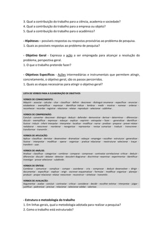 3. Qual a contribuição do trabalho para a ciência, academia e sociedade?
4. Qual a contribuição do trabalho para a empresa ou objeto?
5. Qual a contribuição do trabalho para o acadêmico?
- Hipóteses – possíveis respostas ou respostas provisórias ao problema de pesquisa.
1. Quais as possíveis respostas ao problema de pesquisa?
- Objetivo Geral - Expressa a ação a ser empregada para alcançar a resolução do
problema, perspectiva geral.
1. O que o trabalho pretende fazer?
- Objetivos Específicos - Ações intermediárias e instrumentais que permitem atingir,
concretamente, o objetivo geral, são os passos percorridos.
1. Quais as etapas necessárias para atingir o objetivo geral?
LISTA DE VERBOS PARA A ELEABORAÇÃO DE OBJETIVOS
VERBOS DE CONHECIMENTO: .
Adquirir - associar - calcular - citar - classificar - definir - descrever - distinguir enumerar - especificar - enunciar -
estabelecer - exemplificar - expressar - identificar indicar - lembrar - medir - mostrar - nomear - ordenar -
reconhecer - recordar - registrar - relacionar - relatar - reproduzir - selecionar - sublinhar .
VERBOS DE C0MPREENSÃO:
Concluir - converter - descrever - distinguir - deduzir - defender - demonstrar - derivar – determinar - - diferenciar -
discutir - exemplificar - expressar - esboçar - explicar - exprimir - extrapolar – fazer - - generalizar - identificar -
ilustrar - induzir - inferir interpolar - interpretar - localizar - modificar - narrar - predizer - preparar - prever relatar -
reelaborar - reescrever - reordenar - reorganizar - representar - revisar sumarizar - traduzir - transcrever -
transformar - transmitir .
VERBOS DE APLICACÃO:
Aplicar - classificar - derrotar - desenvolver - dramatizar - esboçar - empregar – escolher - estruturar - generalizar -
ilustrar - interpretar - modificar - operar - organizar - praticar relacionar - reestruturar -selecionar - traçar -
transferir - usar.
VERBOS DE ANÁLISE:
Analisar - classificar - categorizar - combinar - comparar - comprovar - contrastar correlacionar -criticar - deduzir -
diferenciar - discutir - debater - detectar - descobrir diagramar - discriminar –examinar - experimentar - identificar -
investigar - provar selecionar - subdividir.
VERBOS DE SÍNTESE:
Combinar - comunicar - complicar - compor - coordenar - cria - comprovar - deduzir desenvolver – dirigir -
documentar - especificar - explicar - erigir - escrever esquematizar - formular - modificar -organizar - planejar -
produzir - propor relacionar- relatar -reescrever - reconstruir – sintetizar - transmitir.
VERBOS DE AVALIACÃO:
Argumentar - avaliar - concluir - contrastar - criticar - considerar - decidir - escolher estimar - interpretar - julgar -
justificar - padronizar - precisar - relacionar - selecionar validar - valorizar.
- Estrutura e metodologia do trabalho
1. Em linhas gerais, qual a metodologia adotada para realizar a pesquisa?
2. Como o trabalho está estruturado?
 
