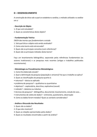 D – DESENVOLVIMENTO
A construção da ótica sob a qual se estabelece a análise, o método utilizado e a análise
em si
- Descrição do Objeto
1. O que será estudado?
2. Quais as características deste objeto?
- Fundamentação Teórica
5W2H das teorias que fundamentam o estudo
1. Sob qual ótica o objeto está sendo analisado?
2. Como esta teoria está estruturada?
3. Quais são os principais conceitos (com referência)?
4. Quais são os principais métodos desta teoria?
Faça um levantamento bibliográfico, separando pelas referências fundamentais (os
autores tradicionais) e as pesquisas mais recentes (artigos e trabalhos publicados
recentemente).
- Metodologia ou Procedimentos Metodológicos
1. Como foi elaborado estudo?
2. Qual a delimitação da pesquisa (população e amostra)? Ao que o trabalho se aplica?
3. Quais as classificações da pesquisa quanto à:
• natureza? – básica ou aplicada
• problema de pesquisa? – qualitativa ou quantitativa
• objetivos? – exploratória, descritiva, explicativa (causal)
• método? – dedutivo ou indutivo
• técnicas de pesquisa? - bibliográfica, documental, levantamento, estudo de caso...
• instrumentos de coleta de dados? – entrevista, questionário, observação
4. Como os dados foram tratados? Quais as variáveis consideradas?
- Análise e Discussão dos Resultados
1. Quais são os dados?
2. O que eles mostram?
3. Quais as relações apresentadas pelos dados?
4. Quais os resultados encontrados a partir da análise?
 