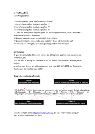 C - CONCLUSÃO
Considerações finais
1. Em linhas gerais, o que foi visto neste trabalho?
2. Como foi alcançado o objetivo específico 1?
3. Como foi alcançado o objetivo específico 2?
4. Como foi alcançado o objetivo específico 3?
5. Como foi alcançado o objetivo geral ou, mais específicamente, qual a resposta a
pergunta de pesquisa? (hipótese)
6. Quais as sugestões para a organização? Caso existam.
7. Quais as limitações encontradas pelo trabalho? O que o trabalho não fez?
8. Com base nas limitações, quais as sugestões para trabalhos futuros?
REFERÊNCIAS
O que foi consultado, tanto em termos de bibliografia, quanto sites, documentos,
entrevistas, etc.
Lista de toda a bibliografia utilizada citada ou apenas consultada na elaboração do
projeto.
As referencias devem ser elaboradas com base nas NBR 6023:2002, da Associação
Brasileira de Normas Técnicas –ABNT.
O segredo: a lógica da referência
Consulte também o site http://www.more.ufsc.br/. Ele faz a referência de qualquer
livro, artigo ou documento pra você!
 