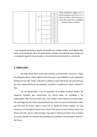 C I
devem estabelecer a ligação com o
próximo parágrafo. Elas têm de 2 a 3
linhas no máximo. Devem expressar
o que a ideia explorada no parágrafo
representa para o trabalho.
D
C
D I I
D
C
D I
D
C
C I
D
C
C I I
D
C
D I
D
C
C I
D
C
* Um parágrafo quebrado é aquele construído com citações diretas. O parágrafo deve
conter uma introdução, deve ser apresentada a citação como ideia do autor citado e só
no parágrafo seguinte é que procede o restante do desenvolvimento e a conclusão.
4. CONCLUSÃO
Ao longo deste breve texto você verificou as ferramentas, estrutura e lógica
da produção textual. Talvez, alguma coisa sirva para o seu trabalho ou para aplicações
práticas em sua vida. Talvez, nada aqui se aplique ao que você busca. De uma forma ou
de outra, desenvolvimento de trabalhos científicos e acadêmicos requer pesquisa e
foco.
Ser um pesquisador é ser um buscador da verdade universal através das
pequenas verdades que encontramos em nossas vidas, na sociedade e nas
organizações. Não há como voltar atrás, você chegou a esta etapa de sua vida a partir
de uma longa jornada. Foram provavelmente oito anos no ensino fundamental, unidos
aos três anos do ensino médio e mais três ou quatro do ensino superior. Se você
percorreu uma jornada de quinze anos, talvez mais, percorra estes últimos meses que
faltam com foco, garra e determinação. Faça valer o esforço de tantos anos no banco
de escola, fazendo um trabalho de qualidade que justifique o seu passado e ilumine o
seu futuro.
 