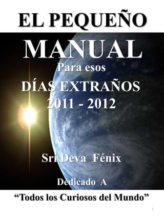 MANUAL 
Paraesos 
DÍAS EXTRAÑOS 
2011 -2012 
Sri Deva Fénix 
EL PEQUEÑO 
DedicadoA 
“Todos los Curiosos del Mundo” 
1  