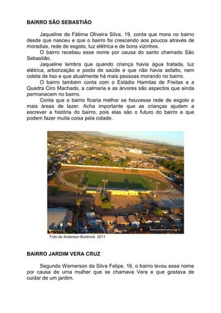 BAIRRO SÃO SEBASTIÃO

       Jaqueline de Fátima Oliveira Silva, 19, conta que mora no bairro
desde que nasceu e que o bairro foi crescendo aos poucos através de
moradias, rede de esgoto, luz elétrica e de bons vizinhos.
       O bairro recebeu esse nome por causa do santo chamado São
Sebastião.
       Jaqueline lembra que quando criança havia água tratada, luz
elétrica, arborização e posto de saúde e que não havia asfalto, nem
coleta de lixo e que atualmente há mais pessoas morando no bairro.
       O bairro também conta com o Estádio Hamitas de Freitas e a
Quadra Ciro Machado, a calmaria e as árvores são aspectos que ainda
permanecem no bairro.
       Conta que o bairro ficaria melhor se houvesse rede de esgoto e
mais áreas de lazer. Acha importante que as crianças ajudem a
escrever a história do bairro, pois elas são o futuro do bairro e que
podem fazer muita coisa pela cidade.




         Foto de Anderson Buntrock. 2011



BAIRRO JARDIM VERA CRUZ

     Segundo Wemerson da Silva Felipe, 16, o bairro levou esse nome
por causa de uma mulher que se chamava Vera e que gostava de
cuidar de um jardim.
 