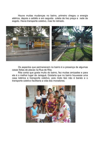 Houve muitas mudanças no bairro, primeiro chegou a energia
elétrica, depois o asfalto e em seguida coleta de lixo praça e rede de
esgoto. Havia transporte coletivo, mas foi retirado.




      Os aspectos que permanecem no bairro é a presença de algumas
casas feitas de placas na Rua de Rita.
      Rita conta que gosta muito do bairro, fez muitas amizades e para
ela é o melhor lugar de Jaraguá. Gostaria que no bairro houvesse uma
casa lotérica e transporte coletivo, pois moto táxi não é barato e o
transporte coletivo facilitaria a vida dos moradores.
 