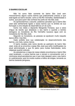 O BAIRRO ESCOLAR

       Não há como falar somente do bairro São José sem
mencionarmos alguns outros bairros que praticamente cresceu e que
está ligado ao bairro escolar, como a Vila Rio Vermelho, Solidariedade e
outros, que para quem não conhece faz parte da Vila São José.
       Ao aprofundarmos o assunto, podemos perceber que o bairro São
José está estritamente ligado a esses bairros que no âmbito de sua
formação a uma relação de dependência um do outro.
       Como nos relata a depoente Margarida Fonseca, que a caixa
d’água da escola que abastecia o seu bairro e quando a bomba
estragava os moradores do Rio Vermelho buscava água com os
moradores da Vila São José.
       Segundo os moradores, as pessoas se ajudavam muito naquela
época difícil, mas feliz.
       Cada prefeito teve sua colaboração no desenvolvimento dos
bairros, uns mais, outros menos.
       O bairro recebeu este nome devido ao padroeiro do bairro São
José, onde ali se encontra a igreja São José que sofre modificações na
atual administração e que foi palco para muitas festividades, tanto
religiosas quanto culturais.
       Ao estudarmos o mapa de nossa cidade encontramos o bairro São
José localizado, e outros bairros que o cercam e conversando com a
vizinhança atual percebemos que o que mais desejam para o seu bairro
é o policiamento, pois há muitos roubos e tráfico de drogas, tornando os
bairros bastante perigosos.




                                       Foto de Anderson Buntrock. 2011
 