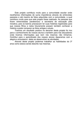 Este projeto contribuiu muito para a comunidade escolar onde
recolhemos informações de suma importância através de entrevistas
passeios e até mesmo de fotos adquiridas com a comunidade, a qual
contribuiu muito para que este projeto fosse realizado. As pessoas que
foram entrevistadas parabenizou a secretaria de educação pela
iniciativa, pois os bairros precisavam ter suas histórias registradas para
que nossos filhos e netos futuramente possam também conhecer a
história e poder comparar as fotos antigas e atuais.
       Tivemos um resultado positivo no decorrer deste projeto foi rico
para o conhecimento de nossos alunos e também para nós educadores
onde tivemos informações que nem nós mesmos não tínhamos.
Contribui para o aprendizado dos nossos alunos deparamos com a
alegria e entusiasmo deles ao desenvolver as atividades.
       Através deste projeto podemos trabalhar as habilidades do 3º
anos como estava sendo descrito nas mesmas.
 