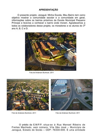 APRESENTAÇÃO

      O presente projeto: Jaraguá: Minha Escola, Meu Bairro tem como
objetivo mostrar a comunidade escolar e a comunidade em geral,
informações sobre os bairros próximos da Escola Municipal Pequeno
Príncipe e levá-los a conhecer o bairro onde moram. Agradecemos a
todos os colaboradores desse projeto, os moradores e os alunos do 3º
ano A, B, C e D.




                      Foto de Anderson Buntrock. 2011




Foto de Anderson Buntrock. 2011                         Foto de Anderson Buntrock. 2011




       O prédio da E.M.P.P. situa-se à Rua Manoel Ribeiro de
Freitas Machado, sem número, Vila São José – Município de
Jaraguá, Estado de Goiás – CEP: 76330-000. É uma entidade
 