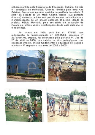 pública mantida pela Secretaria de Educação, Cultura, Ciência
e Tecnologia do município. Quando fundada pela Irmã Ana
Cristina, funcionava em uma casinha na periferia da cidade. A
partir da década de 90, Marli Amorim Rocha (sua primeira
diretora) começou a lutar em prol da escola, reivindicando a
municipalização de um imóvel estadual. O pré dio, doado ao
prefeito Hélcio Machado pela secretária da educação de
Goianésia, sofreu várias modificações desde esta data até os
dias de hoje.

       Foi criada em 1989, pela Lei nº. 436/89, com
autorização de funcionamento nº. 88301/00, processo nº
23797614/03. Depois, foi autorizada pela portaria nº. 395 de
25 de abril de 2006, que validou os atos pedagógicos com
educação infantil, ensino fundamental e educação de jovens e
adultos – 1º segmento nos anos de 2002 a 2005.
 