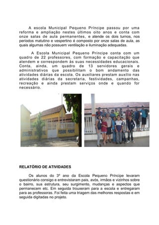 A escola Municipal Pequeno Príncipe passou por uma
reforma e ampliação nestes últimos oito anos e conta com
onze salas de aula permanentes, e atende os dois turnos, nos
períodos matutino e vespertino é composto por onze salas de aula, as
quais algumas não possuem ventilação e iluminação adequadas.

       A Escola Municipal Pequeno Príncipe conta com um
quadro de 22 professores, com formação e capacitação que
atendem e correspondem às suas necessidades educacionais.
Conta, ainda, um quadro de 13 servidores gerais e
administrativos que possibilitam o bom andamento das
atividades diárias da escola. Os auxiliares prestam auxílio nas
atividades diárias da secretaria, festividades, campanhas,
recreação e ainda prestam serviços onde e quando for
necessário.




RELATÓRIO DE ATIVIDADES

     Os alunos do 3º ano da Escola Pequeno Príncipe levaram
questionário consigo e entrevistaram pais, avós, irmãos e vizinhos sobre
o bairro, sua estrutura, seu surgimento, mudanças e aspectos que
permanecem etc. Em seguida trouxeram para a escola e entregaram
para as professoras. Foi feita uma triagem das melhores respostas e em
seguida digitadas no projeto.
 