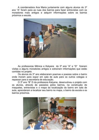 A coordenadora Ana Maria juntamente com alguns alunos do 3º
ano “A” foram para as ruas dos bairros para fazer entrevistas com os
moradores mais antigos e adquirir informações sobre os bairros
próximos a escola.




       As professoras Mônica e Katyane do 3º ano “A” e “D” fizeram
visitas a alguns moradores antigos e extraíram informações que estão
contidas no projeto.
       Os alunos do 3º ano elaboraram poemas e poesias sobre o bairro
onde moram para expor em sala de aula para os outros colegas e
repassar para a secretaria de educação.
       O 3º ano “B” D da professora Katyane, desenvolveu o projeto com
os alunos, através de passeios pelos bairros, na construção de
maquetes, entrevistas e o mapa da localização do bairro em sala de
aula, aprenderam a localizar seu bairro no mapa, o bairro da escola e os
bairros próximos.
 