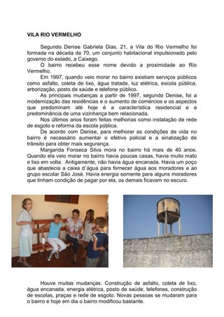 VILA RIO VERMELHO

       Segundo Denise Gabriela Dias, 21, a Vila do Rio Vermelho foi
formada na década de 70, um conjunto habitacional impulsionado pelo
governo do estado, a Caixego.
       O bairro recebeu esse nome devido a proximidade ao Rio
Vermelho.
       Em 1997, quando veio morar no bairro existiam serviços públicos
como asfalto, coleta de lixo, água tratada, luz elétrica, escola pública,
arborização, posto de saúde e telefone público.
       As principais mudanças a partir de 1997, segundo Denise, foi a
modernização das residências e o aumento de comércios e os aspectos
que predominam até hoje é a característica residencial e a
predominância de uma vizinhança bem relacionada.
       Nos últimos anos foram feitas melhorias como instalação de rede
de esgoto e reforma da escola pública.
       De acordo com Denise, para melhorar as condições de vida no
bairro é necessário aumentar o efetivo policial e a sinalização de
trânsito para obter mais segurança.
       Margarida Fonseca Silva mora no bairro há mais de 40 anos.
Quando ela veio morar no bairro havia poucas casas, havia muito mato
e lixo em volta. Antigamente, não havia água encanada. Havia um poço
que abastecia a caixa d´água para fornecer água aos moradores e ao
grupo escolar São José. Havia energia somente para alguns moradores
que tinham condição de pagar por ela, os demais ficavam no escuro.




      Houve muitas mudanças. Construção de asfalto, coleta de lixo,
água encanada, energia elétrica, posto de saúde, telefones, construção
de escolas, praças e rede de esgoto. Novas pessoas se mudaram para
o bairro e hoje em dia o bairro modificou bastante.
 