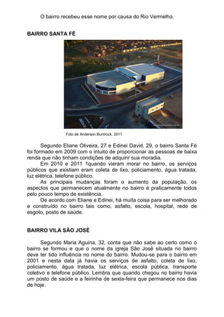 O bairro recebeu esse nome por causa do Rio Vermelho.


BAIRRO SANTA FÉ




                Foto de Anderson Buntrock. 2011


       Segundo Eliane Oliveira, 27 e Edinei David, 29, o bairro Santa Fé
foi formado em 2009 com o intuito de proporcionar as pessoas de baixa
renda que não tinham condições de adquirir sua moradia.
       Em 2010 e 2011 1quando vieram morar no bairro, os serviços
públicos que existiam eram coleta de lixo, policiamento, água tratada,
luz elétrica, telefone público.
       As principais mudanças foram o aumento da população, os
aspectos que permanecem atualmente no bairro é praticamente todos
pelo pouco tempo de existência.
       De acordo com Eliane e Edinei, há muita coisa para ser melhorado
e construído no bairro tais como, asfalto, escola, hospital, rede de
esgoto, posto de saúde.


BAIRRO VILA SÃO JOSÉ

      Segundo Maria Aguina, 32, conta que não sabe ao certo como o
bairro se formou e que o nome da igreja São José situada no bairro
deve ter tido influência no nome do bairro. Mudou-se para o bairro em
2001 e nesta data já havia os serviços de asfalto, coleta de lixo,
policiamento, água tratada, luz elétrica, escola pública, transporte
coletivo e telefone público. Lembra que quando chegou no bairro havia
um posto de saúde e a feirinha de sexta-feira que permanece nos dias
de hoje.
 