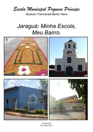 Escola Municipal Pequeno Príncipe
      Gestora: Francisnelli Bento Viana



 Jaraguá: Minha Escola,
      Meu Bairro.




                  Jaraguá-GO
                 Novembro/2012
 