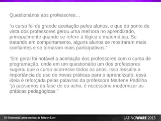 12 Conferencia Latino-americana de Software Livreª
Questionários aos professores…
“o curso foi de grande aceitação pelos alunos, e que do ponto de
vista dos professores gerou uma melhora no aprendizado,
principalmente quando se refere à lógica e matemática. Se
tratando em comportamento, alguns alunos se mostraram mais
confiantes e se tornaram mais participativos.”
“Em geral foi notável a aceitação dos professores com o curso de
programação, onde em um questionário um dos professores
sugeriu que o curso ocorresse todos os anos. Isso ressalta a
importância do uso de novas práticas para o aprendizado, essa
ideia é reforçada pelas palavras da professora Marlene Padillha
“já passamos da fase de eu acho, é necessário modernizar as
práticas pedagógicas.”
 