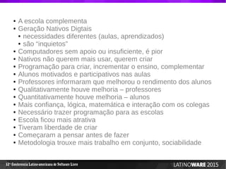 12 Conferencia Latino-americana de Software Livreª
● A escola complementa
● Geração Nativos Digtais
● necessidades diferentes (aulas, aprendizados)
● são “inquietos”
● Computadores sem apoio ou insuficiente, é pior
● Nativos não querem mais usar, querem criar
● Programação para criar, incrementar o ensino, complementar
● Alunos motivados e participativos nas aulas
● Professores informaram que melhorou o rendimento dos alunos
● Qualitativamente houve melhoria – professores
● Quantitativamente houve melhoria – alunos
● Mais confiança, lógica, matemática e interação com os colegas
● Necessário trazer programação para as escolas
● Escola ficou mais atrativa
● Tiveram liberdade de criar
● Começaram a pensar antes de fazer
● Metodologia trouxe mais trabalho em conjunto, sociabilidade
 