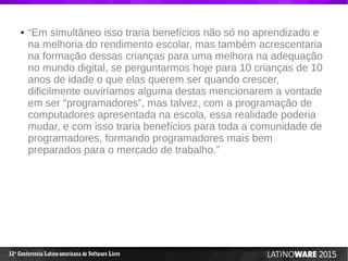 12 Conferencia Latino-americana de Software Livreª
● “Em simultâneo isso traria benefícios não só no aprendizado e
na melhoria do rendimento escolar, mas também acrescentaria
na formação dessas crianças para uma melhora na adequação
no mundo digital, se perguntarmos hoje para 10 crianças de 10
anos de idade o que elas querem ser quando crescer,
dificilmente ouviríamos alguma destas mencionarem a vontade
em ser “programadores”, mas talvez, com a programação de
computadores apresentada na escola, essa realidade poderia
mudar, e com isso traria benefícios para toda a comunidade de
programadores, formando programadores mais bem
preparados para o mercado de trabalho.”
 
