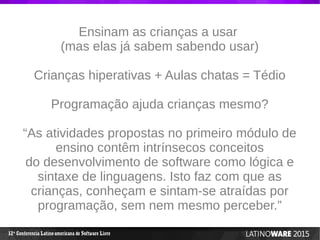 12 Conferencia Latino-americana de Software Livreª
Ensinam as crianças a usar
(mas elas já sabem sabendo usar)
Crianças hiperativas + Aulas chatas = Tédio
Programação ajuda crianças mesmo?
“As atividades propostas no primeiro módulo de
ensino contêm intrínsecos conceitos
do desenvolvimento de software como lógica e
sintaxe de linguagens. Isto faz com que as
crianças, conheçam e sintam-se atraídas por
programação, sem nem mesmo perceber.”
 