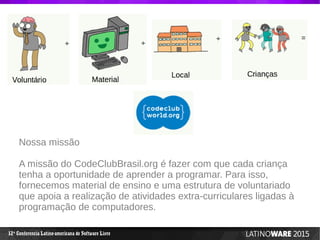 12 Conferencia Latino-americana de Software Livreª
Nossa missão
A missão do CodeClubBrasil.org é fazer com que cada criança
tenha a oportunidade de aprender a programar. Para isso,
fornecemos material de ensino e uma estrutura de voluntariado
que apoia a realização de atividades extra-curriculares ligadas à
programação de computadores.
 