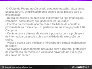 12 Conferencia Latino-americana de Software Livreª
“O Clube de Programação criado para este trabalho, situa-se na
Escola da URI, simplificadamente seguiu estes passos para a
implantação:
- Busca de escolas no município indiferente ao tipo (municipais,
estaduais, particulares) que poderiam ter um clube;
- Escolha da escola de acordo com a facilidade de contato e
proximidade (a Escola da URI pertence ao mesmo grupo da URI
Campus);
- Contato com a diretora da escola e posterior com a professora
de informática da escola sobre a viabilidade de execução do
clube;
- Visita à escola para verificar a infraestrutura para a implantação
do clube;
- Aprovação e agendamento das aulas com a diretora, professora
de informática da escola e a voluntária envolvida na execução
das aulas do clube.”
 