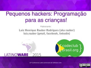 12ª Conferencia Latino-americana de Software Livre
Pequenos hackers: Programação
para as crianças!
Palestrante:
Luiz Henrique Rauber Rodrigues (aka rauber)
luiz.rauber {gmail, facebook, linkedin}
 