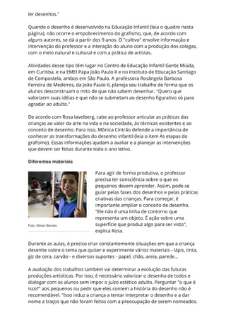 Foto: Gilvan Barreto
ler desenhos."
Quando o desenho é desenvolvido na Educação Infantil (leia o quadro nesta
página), não ocorre o empobrecimento do grafismo, que, de acordo com
alguns autores, se dá a partir dos 9 anos. O "cultivo" envolve informação e
intervenção do professor e a interação do aluno com a produção dos colegas,
com o meio natural e cultural e com a prática de artistas.
Atividades desse tipo têm lugar no Centro de Educação Infantil Gente Miúda,
em Curitiba, e na EMEI Papa João Paulo II e no Instituto de Educação Santiago
de Compostela, ambos em São Paulo. A professora Rosângela Barbosa
Ferreira de Medeiros, da João Paulo II, planeja seu trabalho de forma que os
alunos desconstruam o mito de que não sabem desenhar. "Quero que
valorizem suas idéias e que não se submetam ao desenho figurativo só para
agradar ao adulto."
De acordo com Rosa Iavelberg, cabe ao professor articular as práticas das
crianças ao valor da arte na vida e na sociedade, às técnicas existentes e ao
conceito de desenho. Para isso, Mônica Cintrão defende a importância de
conhecer as transformações do desenho infantil (leia o item As etapas do
grafismo). Essas informações ajudam a avaliar e a planejar as intervenções
que devem ser feitas durante todo o ano letivo.
Diferentes materiais
Para agir de forma produtiva, o professor
precisa ter consciência sobre o que os
pequenos devem aprender. Assim, pode se
guiar pelas fases dos desenhos e pelas práticas
criativas das crianças. Para começar, é
importante ampliar o conceito de desenho.
"Ele não é uma linha de contorno que
representa um objeto. É ação sobre uma
superfície que produz algo para ser visto",
explica Rosa.
Durante as aulas, é preciso criar constantemente situações em que a criança
desenhe sobre o tema que quiser e experimente vários materiais - lápis, tinta,
giz de cera, carvão - e diversos suportes - papel, chão, areia, parede...
A avaliação dos trabalhos também vai determinar a evolução das futuras
produções artísiticas. Por isso, é necessário valorizar o desenho de todos e
dialogar com os alunos sem impor o juízo estético adulto. Perguntar "o que é
isso?" aos pequenos ou pedir que eles contem a história do desenho não é
recomendável. "Isso induz a criança a tentar interpretar o desenho e a dar
nome a traços que não foram feitos com a preocupação de serem nomeados.
 