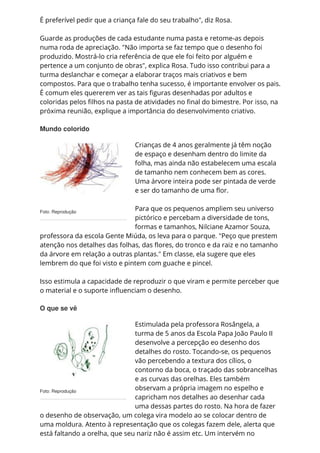 Foto: Reprodução
Foto: Reprodução
É preferível pedir que a criança fale do seu trabalho", diz Rosa.
Guarde as produções de cada estudante numa pasta e retome-as depois
numa roda de apreciação. "Não importa se faz tempo que o desenho foi
produzido. Mostrá-lo cria referência de que ele foi feito por alguém e
pertence a um conjunto de obras", explica Rosa. Tudo isso contribui para a
turma deslanchar e começar a elaborar traços mais criativos e bem
compostos. Para que o trabalho tenha sucesso, é importante envolver os pais.
É comum eles quererem ver as tais figuras desenhadas por adultos e
coloridas pelos filhos na pasta de atividades no final do bimestre. Por isso, na
próxima reunião, explique a importância do desenvolvimento criativo.
Mundo colorido
Crianças de 4 anos geralmente já têm noção
de espaço e desenham dentro do limite da
folha, mas ainda não estabelecem uma escala
de tamanho nem conhecem bem as cores.
Uma árvore inteira pode ser pintada de verde
e ser do tamanho de uma flor.
Para que os pequenos ampliem seu universo
pictórico e percebam a diversidade de tons,
formas e tamanhos, Nilciane Azamor Souza,
professora da escola Gente Miúda, os leva para o parque. "Peço que prestem
atenção nos detalhes das folhas, das flores, do tronco e da raiz e no tamanho
da árvore em relação a outras plantas." Em classe, ela sugere que eles
lembrem do que foi visto e pintem com guache e pincel.
Isso estimula a capacidade de reproduzir o que viram e permite perceber que
o material e o suporte influenciam o desenho.
O que se vê
Estimulada pela professora Rosângela, a
turma de 5 anos da Escola Papa João Paulo II
desenvolve a percepção eo desenho dos
detalhes do rosto. Tocando-se, os pequenos
vão percebendo a textura dos cílios, o
contorno da boca, o traçado das sobrancelhas
e as curvas das orelhas. Eles também
observam a própria imagem no espelho e
capricham nos detalhes ao desenhar cada
uma dessas partes do rosto. Na hora de fazer
o desenho de observação, um colega vira modelo ao se colocar dentro de
uma moldura. Atento à representação que os colegas fazem dele, alerta que
está faltando a orelha, que seu nariz não é assim etc. Um intervém no
 