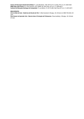 Centro de Educação Infantil Gente Miúda, R. Julia Wanderlei, 1205, 80710-210, Curitiba, PR, tel. (41) 3335-4425
EMEI Papa João Paulo II, R. Paulo Arentino, 870, 02998-140, São Paulo, SP, tel. (11) 3949-6814
Instituto de Educação Santiago de Compostela, R. Luis Molina, 70, 04116-280, São Paulo SP, tel. (11) 5572-0071
BIBLIOGRAFIA
Arte na Sala de Aula - Cadernos da Escola da Vila 1, Zélia Cavalcanti, 80 págs., Ed. Artmed, tel. 0800-703-3444, 30
reais
Para Gostar de Aprender Arte - Sala de Aula e Formação de Professores , Rosa Iavelberg, 128 págs., Ed. Artmed,
34 reais
 