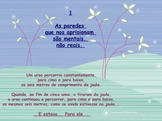Um urso percorria constantemente,
para cima e para baixo,
os seis metros de comprimento da jaula.
Quando, ao fim de cinco anos, o tiraram da jaula,
o urso continuou a percorrer, para cima e para baixo,
os mesmos seis metros, como se ainda estivesse na jaula...
… E estava... Para ele...
1
As paredes
que nos aprisionam
são mentais,
não reais.
 