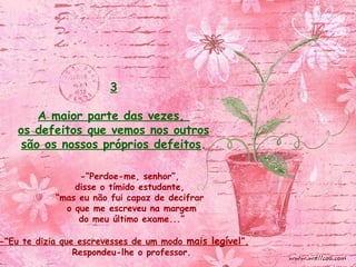 -“Perdoe-me, senhor”,
disse o tímido estudante,
“mas eu não fui capaz de decifrar
o que me escreveu na margem
do meu último exame...”
-“Eu te dizia que escrevesses de um modo mais legível”,
Respondeu-lhe o professor.
3
A maior parte das vezes,
os defeitos que vemos nos outros
são os nossos próprios defeitos.
 
