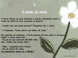 A Peste dirigia-se para Damasco e passou velozmente junto à
tenda do chefe de uma caravana no deserto.
-“Aonde vais com tanta pressa?” Perguntou-lhe o chefe.
-“A Damasco. Penso cobrar um milhar de vidas.”
No regresso de Damasco, a Peste passou de novo junto à caravana.
Então, o chefe disse-lhe:
-“Eu já sei que cobraste 50.000 vidas,
não o milhar que havias dito!.”
-“Não,” respondeu-lhe a Peste.
-“Eu só cobrei mil vidas.
As restantes levou-as o Medo.”
4
O poder do medo
 