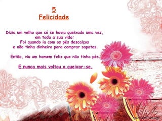Dizia um velho que só se havia queixado uma vez,
em toda a sua vida:
Foi quando ia com os pés descalços
e não tinha dinheiro para comprar sapatos.
Então, viu um homem feliz que não tinha pés.
E nunca mais voltou a queixar-se.
5
Felicidade
 