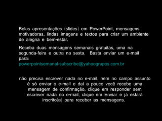 ( ) ,Belas apresentações slides em PowerPoint mensagens
,motivadoras lindas imagens e textos para criar um ambiente
- .de alegria e bem estar
,Receba duas mensagens semanais gratuitas uma na
- . -segunda feira e outra na sexta Basta enviar um e mail
:para
- . .powerpointsemanal subscribe@yahoogrupos com br
- ,não precisa escrever nada no e mail nem no campo assunto
-é só enviar o e mail e daí a pouco você recebe uma
,mensagem de confirmação clique em responder sem
- ,escrever nada no e mail clique em Enviar e já estará
( ) .inscrito a para receber as mensagens
 