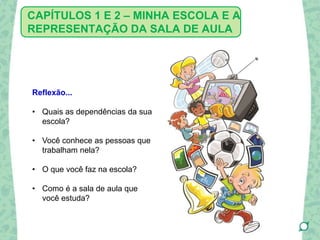 Reflexão...
• Quais as dependências da sua
escola?
• Você conhece as pessoas que
trabalham nela?
• O que você faz na escola?
• Como é a sala de aula que
você estuda?
CAPÍTULOS 1 E 2 – MINHA ESCOLA E A
REPRESENTAÇÃO DA SALA DE AULA
 