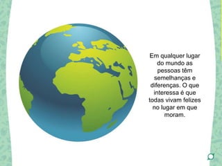 Em qualquer lugar
do mundo as
pessoas têm
semelhanças e
diferenças. O que
interessa é que
todas vivam felizes
no lugar em que
moram.
 