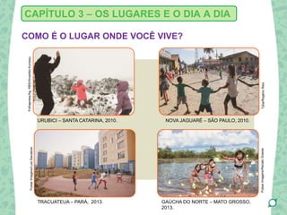 COMO É O LUGAR ONDE VOCÊ VIVE?
CAPÍTULO 3 – OS LUGARES E O DIA A DIA
URUBICI – SANTA CATARINA, 2010. NOVA JAGUARÉ – SÃO PAULO, 2010.
TRACUATEUA – PARÁ, 2013. GAÚCHA DO NORTE – MATO GROSSO,
2013.
Folhapress/Ag.RBS/AlvarélioKurossu
Tyba/RogerioReis
PulsarImagens/LuisSalvatore
PulsarImagens/RenatoSoares
 