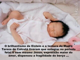O brilhantismo de Eistein e a ternura de Madre Tereza de Calcutá tiveram que estagiar no período fetal e nem mesmo Jesus, expressão maior do amor, dispensou a fragilidade do berço ... 